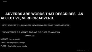 ADVERBS ARE WORDS THAT DESCRIBES AN
ADJECTIVE, VERB OR ADVERB.
• MOST ADVREBS TELLS US WHERE, HOW AND WHERE SOME THINGS ARE DONE .
• THEY DESCRIBE THE MANNER, TIME AND THE PLACE OF AN ACTION.
EXAMPLES :
MANNER : he ran quickly
TIME : we are going out tonight
PLACE : they built a house nearby
9/27/2023
SAMPLE FOOTER TEXT 11
 