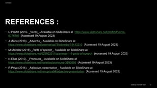REFERENCES :
• D Proffitt (2010. _Verbs_. Available on ݺߣShare at /proffittd/verbs-
5376786 (Accessed 19 August 2023)
• J Maria (2013). _Adverbs_. Available on ݺߣShare at
/josemariap79/adverbs-18413210 (Accessed 19 August 2023)
• M Mendez (2016)._Parts of speech_. Available on ݺߣShare at
/629922011/grammar-1-1-parts-of-speech (Accessed 19 August 2023)
• N Elias (2010). _Pronouns_. Available on ݺߣShare at
/narielias/pronouns-3590895 (Accessed 19 August 2023)
• R Priya (2014). _Adjective presentation_. Available on ݺߣShare at
/renupriya94/adjective-presentation (Accessed 19 August 2023)
9/27/2023
SAMPLE FOOTER TEXT 14
 
