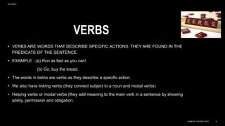 VERBS
• VERBS ARE WORDS THAT DESCRIBE SPECIFIC ACTIONS. THEY ARE FOUND IN THE
PREDICATE OF THE SENTENCE.
• EXAMPLE : (a) Run as fast as you can!
(b) Go, buy the bread.
• The words in italics are verbs as they describe a specific action.
• We also have linking verbs (they connect subject to a noun and modal verbs)
• Helping verbs or modal verbs (they add meaning to the main verb in a sentence by showing
ability, permission and obligation.
9/27/2023
SAMPLE FOOTER TEXT 4
 