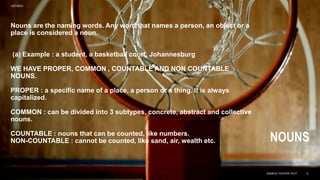 Nouns are the naming words. Any word that names a person, an object or a
place is considered a noun.
(a) Example : a student, a basketball court, Johannesburg
WE HAVE PROPER, COMMON , COUNTABLE AND NON COUNTABLE
NOUNS.
PROPER : a specific name of a place, a person or a thing. It is always
capitalized.
COMMON : can be divided into 3 subtypes, concrete, abstract and collective
nouns.
COUNTABLE : nouns that can be counted, like numbers.
NON-COUNTABLE : cannot be counted, like sand, air, wealth etc. NOUNS
9/27/2023
SAMPLE FOOTER TEXT 5
 