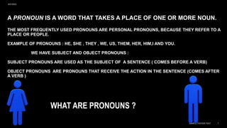 A PRONOUN IS A WORD THAT TAKES A PLACE OF ONE OR MORE NOUN.
THE MOST FREQUENTLY USED PRONOUNS ARE PERSONAL PRONOUNS, BECAUSE THEY REFER TO A
PLACE OR PEOPLE.
EXAMPLE OF PRONOUNS : HE, SHE , THEY , WE, US, THEM, HER, HIM,I AND YOU.
WE HAVE SUBJECT AND OBJECT PRONOUNS :
SUBJECT PRONOUNS ARE USED AS THE SUBJECT OF A SENTENCE ( COMES BEFORE A VERB)
OBJECT PRONOUNS ARE PRONOUNS THAT RECEIVE THE ACTION IN THE SENTENCE (COMES AFTER
A VERB )
WHAT ARE PRONOUNS ?
9/27/2023
SAMPLE FOOTER TEXT 7
 