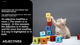 ADJECTIVES ARE THE WORDS THAT
DESCRIBES NOUNS.
THEY ANSWER QUESTIONS SUCH AS : WHAT KIND?
HOW MANY? WHICH ONE ?
An adjective modifies a
noun. ( The small cat is
hungry) . In this example,
the adjective is in italics
and the noun that modifies
it is noy in highlighted or in
bold.
ADJECTIVES
9/27/2023
SAMPLE FOOTER TEXT 8
 
