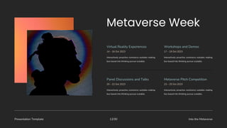Presentation Template Into the Metaverse
12/30
Interactively proactive commerce outsides making
box based into thinking pursue scalable.
Virtual Reality Experiences Workshops and Demos
14 – 16 Oct 2023
Interactively proactive commerce outsides making
box based into thinking pursue scalable.
17 – 19 Oct 2023
Interactively proactive commerce outsides making
box based into thinking pursue scalable.
Panel Discussions and Talks Metaverse Pitch Competition
20 – 22 Oct 2023
Interactively proactive commerce outsides making
box based into thinking pursue scalable.
23 – 25 Oct 2023
 