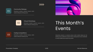 Presentation Template Into the Metaverse
13/30
Interactively proactive on commerce process centric outside making box into
thinking pursue scalable the customer into for making based services multimedia
for based scalable pursue based more growth.
01
02
03
Interactively proactive commerce process centric
outside making box thinking pursue.
Community Meetups
Interactively proactive commerce process centric
outside making box thinking pursue.
Virtual Workshops
Interactively proactive commerce process centric
outside making box thinking pursue.
Coding Competitions
 