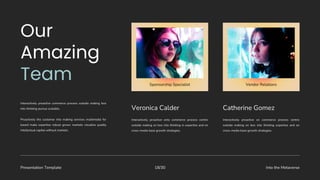 Presentation Template Into the Metaverse
18/30
Veronica Calder
Interactively proactive onto commerce process centric
outside making on box into thinking in expertise and on
cross-media base growth strategies.
Catherine Gomez
Interactively proactive on commerce process centric
outside making on box into thinking expertise and on
cross-media base growth strategies.
Interactively proactive commerce process outside making box
into thinking pursue scalable.
Proactively the customer into making services multimedia for
based make expertise robust grows markets visualize quality
intellectual capital without markets.
Sponsorship Specialist Vendor Relations
 