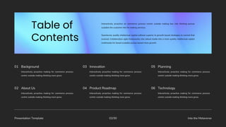 Presentation Template Into the Metaverse
02/30
Interactively proactive making for commerce process
centric outside making thinking more grow.
01 Background
Interactively proactive making for commerce process
centric outside making thinking more grow.
03 Innovation
Interactively proactive making for commerce process
centric outside making thinking more grow.
05 Planning
Interactively proactive making for commerce process
centric outside making thinking more grow.
02 About Us
Interactively proactive making for commerce process
centric outside making thinking more grow.
04 Product Roadmap
Interactively proactive making for commerce process
centric outside making thinking more grow.
06 Technology
Interactively proactive on commerce process centric outside making box into thinking pursue
scalable the customer into for making services.
Seamlessly quality intellectual capital without superior to growth based strategies to normal that
evolved. Collaboration agile frameworks into robust media into a more quality intellectual capital
multimedia for based scalable pursue based more growth.
 