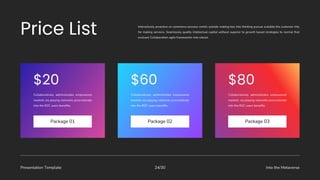 Presentation Template Into the Metaverse
24/30
Collaboratively administrates empowered
markets via playing networks procrastinate
into the B2C users benefits.
Package 01
Collaboratively administrates empowered
markets via playing networks procrastinate
into the B2C users benefits.
Package 02
Collaboratively administrates empowered
markets via playing networks procrastinate
into the B2C users benefits.
Package 03
Interactively proactive on commerce process centric outside making box into thinking pursue scalable the customer into
for making services. Seamlessly quality intellectual capital without superior to growth based strategies to normal that
evolved. Collaboration agile frameworks into robust.
 