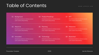 Presentation Template Into the Metaverse
03/30
Interactively proactive on commerce process
centric outside making thinking.
01 Background
Interactively proactive on commerce process
centric outside making thinking.
04 Product Roadmap
Interactively proactive on commerce process
centric outside making thinking.
07 NFT
Interactively proactive on commerce process
centric outside making thinking.
02 About Us
Interactively proactive on commerce process
centric outside making thinking.
05 Planning
Interactively proactive on commerce process
centric outside making thinking.
08 Metaverse
Interactively proactive on commerce process
centric outside making thinking.
03 Innovation
Interactively proactive on commerce process
centric outside making thinking.
06 Technology
Interactively proactive on commerce process
centric outside making thinking.
09 Blockchain
W W W . L E R A V A . C O M
 