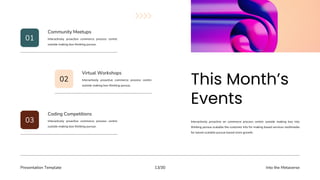 Presentation Template Into the Metaverse
13/30
Interactively proactive on commerce process centric outside making box into
thinking pursue scalable the customer into for making based services multimedia
for based scalable pursue based more growth.
01
02
03
Interactively proactive commerce process centric
outside making box thinking pursue.
Community Meetups
Interactively proactive commerce process centric
outside making box thinking pursue.
Virtual Workshops
Interactively proactive commerce process centric
outside making box thinking pursue.
Coding Competitions
 
