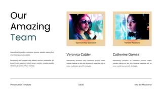 Presentation Template Into the Metaverse
18/30
Veronica Calder
Interactively proactive onto commerce process centric
outside making on box into thinking in expertise and on
cross-media base growth strategies.
Catherine Gomez
Interactively proactive on commerce process centric
outside making on box into thinking expertise and on
cross-media base growth strategies.
Interactively proactive commerce process outside making box
into thinking pursue scalable.
Proactively the customer into making services multimedia for
based make expertise robust grows markets visualize quality
intellectual capital without markets.
Sponsorship Specialist Vendor Relations
 