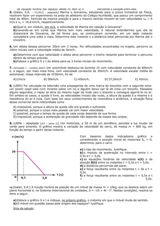 da equação horária dos espaços obtida no item a) e calculando a variação entre elas.
5. (Galan, E.A. - P1/2012 - adaptada) Marina e Giovanna, estudando para a prova trimestral de Física,
resolvem fazer um experimento na pista de atletismo do Colégio Humboldt, que possui um comprimento
total de 400m. Partindo da mesma posição e para o mesmo sentido movem-se com velocidades vM = 6
m/s e vG = 10,8 km/h, respectivamente.
a) Qual é, em módulo, em m/s, a velocidade de Marina em relação à Giovanna?
b) Levando-se em conta que Marina tem mais velocidade, é natural entendermos que ela se
distanciará de Giovanna, de tal forma que, se continuarem correndo, em um dado instante
completará uma volta a mais. Determine este instante e a distância total percorrida por Marina até o
encontro.
6. Um atleta deseja percorrer 30km em 3 horas. Por dificuldades encontradas no trajeto, percorre os
10km iniciais com a velocidade média de 5km/h.
a) Determine com que velocidade o atleta deve percorrer o trecho restante para terminar o percurso
dentro do tempo previsto.
b) Esboce o gráfico S x t do atleta para as 3 horas iniciais de movimento.
7. (Simulado 1 - Lembra dela?) Um automóvel deslocou-se durante 1h com velocidade constante de 60km/h
e, a seguir, por mais meia hora, com velocidade constante de 30km/h. A velocidade escalar média do
automóvel, nesse intervalo de 1h30min, foi de
A)15m/s. B) 50km/h. C) 45km/h. D) 37,5km/h E) 45m/s.
8. (UERJ) Foi veiculada na televisão uma propaganda de uma marca de biscoitos com a seguinte cena:
um jovem casal está num mirante sobre um rio e alguém deixa cair lá de cima um biscoito. Passados
alguns segundos, o rapaz se atira do mesmo lugar de onde caiu o biscoito e consegue agarrá-lo no ar.
Em ambos os casos, a queda é livre, as velocidades iniciais são nulas, a altura da queda é a mesma e a
resistência do ar é nula. Com base em seus conhecimentos de cinemática e dinâmica, a situação física
desse comercial seria interpretada como
A) impossível, porque a altura da queda não era grande o suficiente.
B) possível, porque o corpo mais pesado cai com maior velocidade.
C) possível, porque o tempo de queda de cada corpo depende de sua forma.
D) impossível, porque a aceleração da gravidade não depende da massa dos corpos.
9. (UEPA – adaptada [LE3 – parte 2]) Um motorista, a 50 m de um semáforo, percebe a luz mudar de
verde para amarelo. O gráfico mostra a variação da velocidade do carro, de massa m = 800 kg, em
função do tempo a partir desse instante.
Com basenos dados indicadosno gráfico e
considerando a posição inicial do motorista So = 0,
determine, para o carro
a) o tipo de movimento. Justifique.
b) o modulo da aceleração no intervalo entre t =
0,5s e t = 5,0s.
c) as equações horárias da velocidade v(t) e da
posição S(t) entre os instantes t = 0,5s e t = 5,0s.
d) a distância percorrida até parar.
e) a força resultante entre os instantes t = 0s e t =
0,5s.
f) a força resultante entre os instantes t = 0,5s e t
= 5,0s.
10.(Galan, E.A.) A função horária da posição de um móvel de massa m = 10kg, que se desloca sobre um
plano horizontal é, no Sistema Internacional de unidades, S = -10 + 4t - t2
. Nestas condições, resolva os
itens a seguir.
a) Esboce o gráfico S x t e indique, no próprio gráfico, o instante em que o móvel muda de sentido.
b) O móvel em questão passa pela origem dos espaços? Justifique.
Dica de estudo:
 