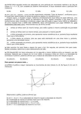 23.(FATEC-SP)A equação horária da velocidade de uma partícula em movimento retilíneo e de 3kg de
massa é v = 4 + 2t, com unidades do Sistema Internacional. A força resultante sobre a partícula tem
módulo de
A) 6N. B) 2N. C) 30N. D) 3N. E) 1,5N.
24. (PM-1 2015 10C – adaptada – Lembra dela?)No experimento intitulado “Tubo de Newton”, verificamos que o
principal fator determinador do tempo de queda de objetos é a resistência do ar.
Imagine agora, a situação a seguir. Soltamos simultaneamente duas folhas de papel idênticas, uma
amassada e a outra aberta, dentro do laboratório de Física. Nestas condições e com base em seus
conhecimentos sobre cinemática e dinâmica, julgue cada afirmação a seguir como CERTA ou ERRADA e
dê como resposta final a SOMA DAS CORRETAS. Na(s) afirmação(ões) que julgar ERRADA (S), grife
exatamente onde está o erro, reescrevendo-a(s) de forma correta.
1. ambas as folhas caem ao mesmo tempo, pois estão sujeitas à mesma aceleração da gravidade
g.
2. ambas as folhas caem ao mesmo tempo, pois possuem o mesmo peso P.
4. a folha amassada cai primeiro, pois apresenta menos resistência do ar, portanto força resultante
maior que a folha aberta.
8. a folha aberta cai primeiro, pois seu peso está distribuído em uma área maior e, portanto,
apresenta uma densidade menor.
16. a folha amassada cai primeiro, pois apresenta menos resistência do ar, portanto força resultante
menor que a folha aberta.
25. João caminha 3m para Oeste e depois 5m para o Sul. Em seguida, ele caminha 14m para Leste.
Nestas condições, determine o vetor-deslocamento de João.
26. (FM-Itajubá-MG) Um barco atravessa um rio seguindo a menor distância entre as margens, que são
paralelas. Sabendo que a largura do rio é de 2,0km, a travessia é feita em 15min e a velocidade da
correnteza é 6,0km/h, podemos afirmar que o módulo da velocidade do barco em relação à água é
A) 2,0km/h. B) 10km/h. C) 6,0km/h. D) 14km/h. E) 8,0km/h.
Para pensar um pouco mais ...
27.(UFRRJ) O gráfico a seguir representa os movimentos de dois móveis A e B. Na figura S (m) com S
maiúsculo.
Observando o gráfico, pode-se afirmar que
A) em t = 2s e t = 9 s a velocidade do móvel A é igual a velocidade do móvel B.
B) a aceleração do móvel A é sempre maior que a do móvel B.
C) a velocidade do móvel B em t = 2 s é nula.
D) a velocidade do móvel A em t = 9 s é 7 m/s.
E) em t = 0 s a aceleração do móvel A é 16 m/s2
.
 