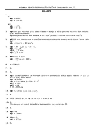 FÍSICA – 10 ACD–RECUPERAÇÃO CONTÍNUA: Super-revisão para P2
GABARITO
1.
1.1
a) v = -4m/s.
b) S = 24 – 4.t
1.2
a) v = 1m/s.
b) S = 3 + 1.t
2. a) MRUV, pois notamos que a cada unidade de tempo o móvel percorre distâncias 8cm maiores
que a distâncias anterior.
b) Como já indicado no item anterior, a = 8 cm/s2
(Atenção à unidade pouco usual: cm/s2
)
3. a) MRU, pois notamos que as posições variam constantemente no decorrer do tempo (5cm a cada
2s!)
b) v = 20cm/8s = 2,5 cm/s.
4. a) S = 20t – 2,5t2
e v = 20 – 5t.
b) S3 = 37,5m.
c) S0s6s = 30m.
d) d4s5s = 2,5m.
5. a) vRELATIVA = 3m/s.
b) t =
3
400 s e S = 800m.
6. v = 20km/h.
7. B.
8. D.
9. a) De 0s até 0,5s temos um MRU com velocidade constante de 20m/s, após o instante t = 0,5s (e
até t = 5,0s) temos MRUV.
b) a  4,44m/s2
.
c) v = 20 – 4,44t e S = 20t – 2,22t2
.
d) S = 55m.
e) FR = 0N.
f) FR  3555,5N.
10. b) O móvel não passa pela origem.
11. A.
12. Estão corretas 01, 02, 04, 08, 16 e 32  SOMA = 95.
12’. A.
Atenção: por um erro de digitação há duas questões com numeração 12.
13. E.
14. a) t = 4s.
b) v = 320m/s.
15. b) v3 = 0.
c) H = 67,5m.
16. D.
 