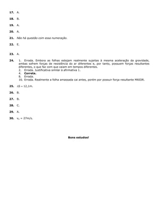 17. A.
18. B.
19. A.
20. A.
21. Não há questão com essa numeração.
22. E.
23. A.
24. 1. Errada. Embora as folhas estejam realmente sujeitas à mesma aceleração da gravidade,
ambas sofrem forças de resistência do ar diferentes e, por tanto, possuem forças resultantes
diferentes, o que faz com que caiam em tempos diferentes.
2. Errada. Justificativa similar à afirmativa 1.
4. Correta.
8. Errada.
16. Errada. Realmente a folha amassada cai antes, porém por possuir força resultante MAIOR.
25. S  12,1m.
26. B.
27. B.
28. C.
29. A.
30. vo = 27m/s.
Bons estudos!
 