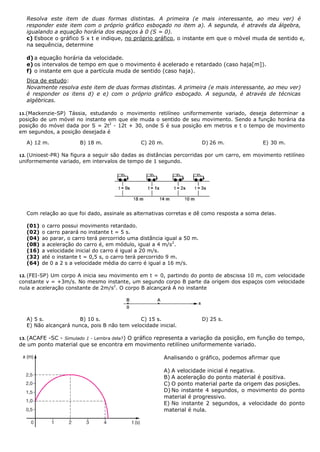 Resolva este item de duas formas distintas. A primeira (e mais interessante, ao meu ver) é
responder este item com o próprio gráfico esboçado no item a). A segunda, é através da álgebra,
igualando a equação horária dos espaços à 0 (S = 0).
c) Esboce o gráfico S x t e indique, no próprio gráfico, o instante em que o móvel muda de sentido e,
na sequência, determine
d) a equação horária da velocidade.
e) os intervalos de tempo em que o movimento é acelerado e retardado (caso haja[m]).
f) o instante em que a partícula muda de sentido (caso haja).
Dica de estudo:
Novamente resolva este item de duas formas distintas. A primeira (e mais interessante, ao meu ver)
é responder os itens d) e e) com o próprio gráfico esboçado. A segunda, é através de técnicas
algébricas.
11.(Mackenzie-SP) Tássia, estudando o movimento retilíneo uniformemente variado, deseja determinar a
posição de um móvel no instante em que ele muda o sentido de seu movimento. Sendo a função horária da
posição do móvel dada por S = 2t2
- 12t + 30, onde S é sua posição em metros e t o tempo de movimento
em segundos, a posição desejada é
A) 12 m. B) 18 m. C) 20 m. D) 26 m. E) 30 m.
12. (Unioest-PR) Na figura a seguir são dadas as distâncias percorridas por um carro, em movimento retilíneo
uniformemente variado, em intervalos de tempo de 1 segundo.
Com relação ao que foi dado, assinale as alternativas corretas e dê como resposta a soma delas.
(01) o carro possui movimento retardado.
(02) o carro parará no instante t = 5 s.
(04) ao parar, o carro terá percorrido uma distância igual a 50 m.
(08) a aceleração do carro é, em módulo, igual a 4 m/s2
.
(16) a velocidade inicial do carro é igual a 20 m/s.
(32) até o instante t = 0,5 s, o carro terá percorrido 9 m.
(64) de 0 a 2 s a velocidade média do carro é igual a 16 m/s.
12. (FEI-SP) Um corpo A inicia seu movimento em t = 0, partindo do ponto de abscissa 10 m, com velocidade
constante v = +3m/s. No mesmo instante, um segundo corpo B parte da origem dos espaços com velocidade
nula e aceleração constante de 2m/s2
. O corpo B alcançará A no instante
A) 5 s. B) 10 s. C) 15 s. D) 25 s.
E) Não alcançará nunca, pois B não tem velocidade inicial.
13. (ACAFE -SC - Simulado 1 - Lembra dela?) O gráfico representa a variação da posição, em função do tempo,
de um ponto material que se encontra em movimento retilíneo uniformemente variado.
Analisando o gráfico, podemos afirmar que
A) A velocidade inicial é negativa.
B) A aceleração do ponto material é positiva.
C) O ponto material parte da origem das posições.
D) No instante 4 segundos, o movimento do ponto
material é progressivo.
E) No instante 2 segundos, a velocidade do ponto
material é nula.
 