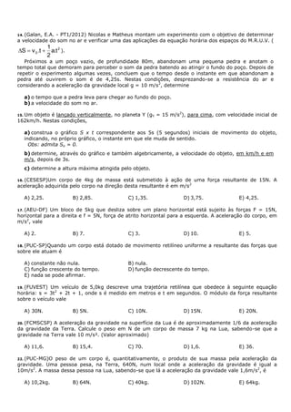 14. (Galan, E.A. - PT1/2012) Nicolas e Matheus montam um experimento com o objetivo de determinar
a velocidade do som no ar e verificar uma das aplicações da equação horária dos espaços do M.R.U.V. (
2
0 t.a
2
1
t.vS  ).
Próximos a um poço vazio, de profundidade 80m, abandonam uma pequena pedra e anotam o
tempo total que demoram para perceber o som da pedra batendo ao atingir o fundo do poço. Depois de
repetir o experimento algumas vezes, concluem que o tempo desde o instante em que abandonam a
pedra até ouvirem o som é de 4,25s. Nestas condições, desprezando-se a resistência do ar e
considerando a aceleração da gravidade local g = 10 m/s2
, determine
a) o tempo que a pedra leva para chegar ao fundo do poço.
b) a velocidade do som no ar.
15. Um objeto é lançado verticalmente, no planeta Y (gY = 15 m/s2
), para cima, com velocidade inicial de
162km/h. Nestas condições,
a) construa o gráfico S x t correspondente aos 5s (5 segundos) iniciais de movimento do objeto,
indicando, no próprio gráfico, o instante em que ele muda de sentido.
Obs: admita So = 0.
b) determine, através do gráfico e também algebricamente, a velocidade do objeto, em km/h e em
m/s, depois de 3s.
c) determine a altura máxima atingida pelo objeto.
16. (CESESP)Um corpo de 4kg de massa está submetido à ação de uma força resultante de 15N. A
aceleração adquirida pelo corpo na direção desta resultante é em m/s2
A) 2,25. B) 2,85. C) 1,35. D) 3,75. E) 4,25.
17. (AEU-DF) Um bloco de 5kg que desliza sobre um plano horizontal está sujeito às forças F = 15N,
horizontal para a direita e f = 5N, força de atrito horizontal para a esquerda. A aceleração do corpo, em
m/s2
, vale
A) 2. B) 7. C) 3. D) 10. E) 5.
18. (PUC-SP)Quando um corpo está dotado de movimento retilíneo uniforme a resultante das forças que
sobre ele atuam é
A) constante não nula. B) nula.
C) função crescente do tempo. D) função decrescente do tempo.
E) nada se pode afirmar.
19. (FUVEST) Um veículo de 5,0kg descreve uma trajetória retilínea que obedece à seguinte equação
horária: s = 3t2
+ 2t + 1, onde s é medido em metros e t em segundos. O módulo da força resultante
sobre o veículo vale
A) 30N. B) 5N. C) 10N. D) 15N. E) 20N.
20. (FCMSCSP) A aceleração da gravidade na superfície da Lua é de aproximadamente 1/6 da aceleração
da gravidade da Terra. Calcule o peso em N de um corpo de massa 7 kg na Lua, sabendo-se que a
gravidade na Terra vale 10 m/s². (Valor aproximado)
A) 11,6. B) 15,4. C) 70. D) 1,6. E) 36.
22. (PUC-MG)O peso de um corpo é, quantitativamente, o produto de sua massa pela aceleração da
gravidade. Uma pessoa pesa, na Terra, 640N, num local onde a aceleração da gravidade é igual a
10m/s2
. A massa dessa pessoa na Lua, sabendo-se que lá a aceleração da gravidade vale 1,6m/s2
, é
A) 10,2kg. B) 64N. C) 40kg. D) 102N. E) 64kg.
 