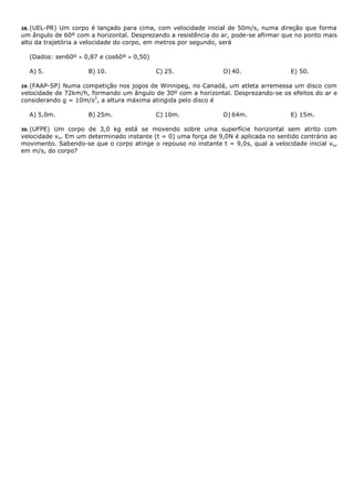 28. (UEL-PR) Um corpo é lançado para cima, com velocidade inicial de 50m/s, numa direção que forma
um ângulo de 60º com a horizontal. Desprezando a resistência do ar, pode-se afirmar que no ponto mais
alto da trajetória a velocidade do corpo, em metros por segundo, será
(Dados: sen60º  0,87 e cos60º  0,50)
A) 5. B) 10. C) 25. D) 40. E) 50.
29. (FAAP-SP) Numa competição nos jogos de Winnipeg, no Canadá, um atleta arremessa um disco com
velocidade de 72km/h, formando um ângulo de 30º com a horizontal. Desprezando-se os efeitos do ar e
considerando g = 10m/s2
, a altura máxima atingida pelo disco é
A) 5,0m. B) 25m. C) 10m. D) 64m. E) 15m.
30. (UFPE) Um corpo de 3,0 kg está se movendo sobre uma superfície horizontal sem atrito com
velocidade vo. Em um determinado instante (t = 0) uma força de 9,0N é aplicada no sentido contrário ao
movimento. Sabendo-se que o corpo atinge o repouso no instante t = 9,0s, qual a velocidade inicial vo,
em m/s, do corpo?
 