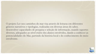 O projeto Ler nos caminhos do mar visa através de leituras em diferentes
géneros narrativos e tipologias, realizadas em diversas áreas do saber,
desenvolver capacidades de pesquisa e seleção de informação, usando suportes
diversos, adequados ao nível etário dos alunos envolvidos, dando a conhecer as
potencialidades do Mar, partindo da história local e do conhecimento do meio
envolvente.
3
 