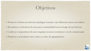 Objetivos
Promover a leitura em diversas tipologias textuais e nas diferentes áreas curriculares.
Reconhecer a relevância do mar para a comunidade local ao longo da sua história.
Conhecer a importância do mar enquanto recurso económico e via de comunicação.
Promover a articulação entre todos os ciclos do agrupamento.
4
 