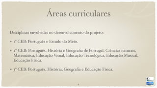 Áreas curriculares
Disciplinas envolvidas no desenvolvimento do projeto:
1º CEB: Português e Estudo do Meio.
2º CEB: Português, História e Geograﬁa de Portugal, Ciências naturais,
Matemática, Educação Visual, Educação Tecnológica, Educação Musical,
Educação Física.
3º CEB: Português, História, Geograﬁa e Educação Física.
6
 
