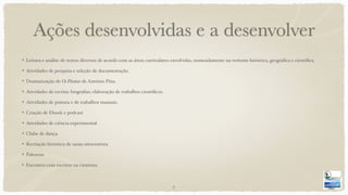 Ações desenvolvidas e a desenvolver
Leitura e análise de textos diversos de acordo com as áreas curriculares envolvidas, nomeadamente na vertente histórica, geográﬁca e cientíﬁca.
Atividades de pesquisa e seleção de documentação.
Dramatização de Os Piratas de António Pina.
Atividades de escrita: biograﬁas; elaboração de trabalhos cientíﬁcos.
Atividades de pintura e de trabalhos manuais.
Criação de Ebook e podcast
Atividades de ciência experimental.
Clube de dança.
Recriação histórica de sarau oitocentista
Palestras
Encontro com escritor ou cientista.
7
 