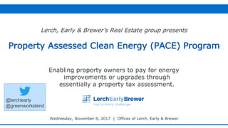 © 2017 Lerch, Early & 1
Enabling property owners to pay for energy
improvements or upgrades through
essentially a property tax assessment.
Property Assessed Clean Energy (PACE) Program
Lerch, Early & Brewer’s Real Estate group presents
Wednesday, November 8, 2017 | Offices of Lerch, Early & Brewer
@lerchearly
@greenworkslend
 