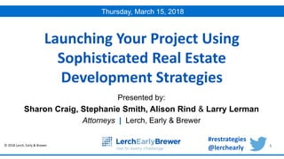 © 2018 Lerch, Early & Brewer 1
Presented by:
Sharon Craig, Stephanie Smith, Alison Rind & Larry Lerman
Attorneys | Lerch, Early & Brewer
Launching Your Project Using
Sophisticated Real Estate
Development Strategies
Thursday, March 15, 2018
#restrategies
@lerchearly
 