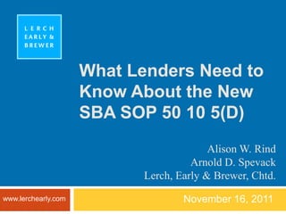 What Lenders Need to
                     Know About the New
                     SBA SOP 50 10 5(D)
                                          Alison W. Rind
                                      Arnold D. Spevack
                            Lerch, Early & Brewer, Chtd.
www.lerchearly.com                  November 16, 2011
 