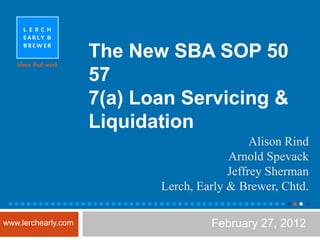 The New SBA SOP 50
                     57
                     7(a) Loan Servicing &
                     Liquidation
                                              Alison Rind
                                         Arnold Spevack
                                         Jeffrey Sherman
                            Lerch, Early & Brewer, Chtd.
 ■■■■■■■■■■■■■■■■■■■■■■■■■■■■■■■■■■■■■■■■■■■■■■■■       ■

www.lerchearly.com                   February 27, 2012
 