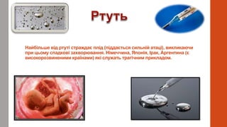 Найбільше від ртуті страждає плід (піддається сильній атаці), викликаючи
при цьому спадкові захворювання. Німеччина, Японія, Ірак, Аргентина (є
високорозвиненими країнами) які служать трагічним прикладом.
 