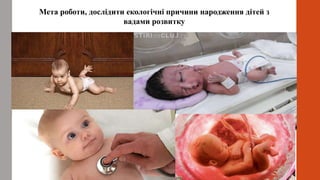 Мета роботи, дослідити екологічні причини народження дітей з
вадами розвитку
 