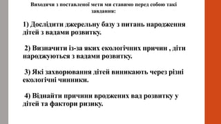 1) Дослідити джерельну базу з питань народження
дітей з вадами розвитку.
2) Визначити із-за яких екологічних причин , діти
народжуються з вадами розвитку.
3) Які захворювання дітей виникають через різні
екологічні чинники.
4) Віднайти причини вроджених вад розвитку у
дітей та фактори ризику.
Виходячи з поставленої мети ми ставимо перед собою такі
завдання:
 