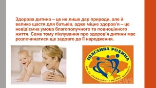 Здорова дитина – це не лише дар природи, але й
велике щастя для батьків, адже міцне здоров’я – це
невід’ємна умова благополучного та повноцінного
життя. Саме тому піклування про здоров’я дитини має
розпочинатися ще задовго до її народження.
 