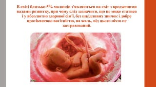 В світі близько 5% малюків з'являються на світ з вродженими
вадами розвитку, при чому слід зазначити, що це може статися
і у абсолютно здорової сім'ї, без шкідливих звичок і добре
протікаючою вагітністю, на жаль, від цього ніхто не
застрахований.
 