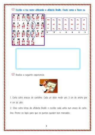 Escribe o teu nome utilizando o alfabeto Braille. Fíxate como o fixen eu.











































O

L

O

R

D

E

S

Realiza a seguinte experiencia.

1. Corta catro anacos de cartolina. Cada un debe medir uns 3 cm de ancho por
4 cm de alto.
2. Elixe catro letras do alfabeto Braille e escribe cada unha nun anaco de cartolina. Preme co lapis para que os puntos queden ben marcados.

3

 