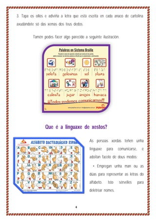 3. Tapa os ollos e adiviña a letra que está escrita en cada anaco de cartolina
axudándote só das xemas dos teus dedos.
Tamén podes facer algo parecido a seguinte ilustración.

Que é a linguaxe de xestos?
As persoas xordas teñen unha
linguaxe

para

comunicarse,

e

adoitan facelo de dous modos:
• Empregan unha man ou as
dúas para representar as letras do
alfabeto.

Isto

deletrear nomes.

4

sérvelles

para

 