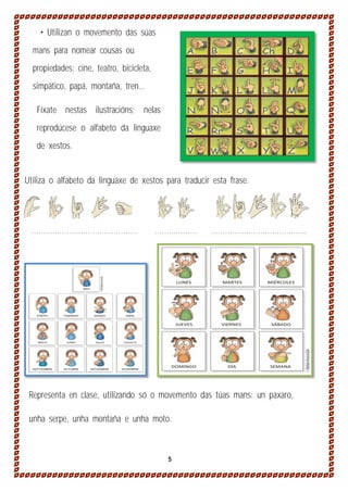 • Utilizan o movemento das súas
mans para nomear cousas ou
propiedades: cine, teatro, bicicleta,
simpático, papá, montaña, tren...
Fíxate nestas ilustracións; nelas
reprodúcese o alfabeto da linguaxe
de xestos.
Utiliza o alfabeto da linguaxe de xestos para traducir esta frase.

………………………………………

………………

…………………………………..

Representa en clase, utilizando só o movemento das túas mans: un paxaro,
unha serpe, unha montaña e unha moto.

5

 