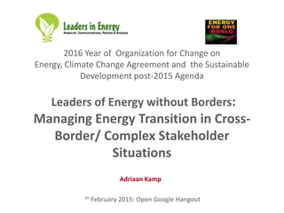2016 Year of Organization for Change on
Energy, Climate Change Agreement and the Sustainable
Development post-2015 Agenda
Leaders of Energy without Borders:
Managing Energy Transition in Cross-
Border/ Complex Stakeholder
Situations
th February 2015: Open Google Hangout
Adriaan Kamp
 