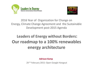 2016 Year of Organization for Change on
Energy, Climate Change Agreement and the Sustainable
Development post-2015 Agenda
Leaders of Energy without Borders:
Our roadmap to a 100% renewables
energy architecture
29 th February 2015: Open Google Hangout
Adriaan Kamp
 