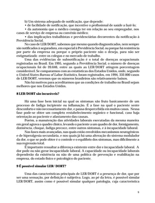 b) Um sistema adequado de notificação, que depende:
                    • de facilidade de notificação, que incentive o profissional de saúde a fazê-lo;
                    • da autonomia que o médico consiga ter em relação ao seu empregador, nos
              casos de serviço de empresa ou convênio médico;
                    • das implicações trabalhistas e previdenciárias decorrentes da notificação à
              Previdência Social.
                    No caso de LER/DORT, sabemos que mesmo quando diagnosticados, nem sempre
              são notificados à seguradora, em especial à Previdência Social, ou porque há resistência
              por parte da empresa ou porque o próprio paciente não o deseja, para não ser
              estigmatizado entre os colegas e no mercado de trabalho.
                    Uma das evidências de subnotificação é o total de doenças ocupacionais
              registradas no Brasil. Em 1995, segundo a Previdência Social, o número de doenças
              ocupacionais foi de 20.646, entre as quais as LER/DORT atingem porcentagem
              considerável. Se compararmos com as estatísticas dos Estados Unidos, onde, segundo
              o United States Bureau of Labor Statistics, foram registrados, em 1994, 332.000 casos
              de LER/DORT, veremos que os números brasileiros são relativamente baixos.
                    Não há motivos para acreditarmos que as condições de trabalho no Brasil sejam
              melhores que nos Estados Unidos.

              8 LER/DORT são incuráveis?

                    Há uma fase bem inicial na qual os sintomas são fruto basicamente de um
              processo de fadiga incipiente ou inflamação. É a fase na qual o paciente sente
              desconforto e não necessariamente dor, e passa despercebida em muitos casos. Nessa
              fase pode-se obter um completo restabelecimento orgânico e funcional, caso haja
              orientação ao paciente e afastamento das causas.
                    Porém, a manutenção das atividades laborais executadas da mesma maneira
              em geral agrava o quadro clínico, levando o paciente a um quadro de dor, formigamento,
              dormência, choque, fadiga precoce, entre outros sintomas, e à incapacidade laboral.
                    Nas fases mais avançadas, nas quais estão envolvidos mecanismos neurogênicos
              e de hiperalgesia secundária, e nos quais já há uma alteração do sistema modulador
              da dor, o que se pode obter é o controle e o equilíbrio dos sintomas, mas dificilmente a
              sua regressão total.
                    É importante ressaltar a diferença existente entre dor e incapacidade laboral. A
              dor pode ou não gerar incapacidade laboral. A capacidade ou incapacidade laborais
              dependerão da existência ou não de uma política de prevenção e reabilitação na
              empresa, do estado físico e psicológico do paciente.

              9 É possível simular LER/ DORT?

                   Uma das características principais de LER/DORT é a presença de dor, que por
              ser uma sensação, por definição é subjetiva. Logo, ao pé da letra, é possível simular
              LER/DORT, assim como é possível simular qualquer patologia, cuja característica


                                                                                                       9




Dilemas, Polêmicas e Dúvidas.p65   9                                     29/05/01, (Editora01) 15:40
 