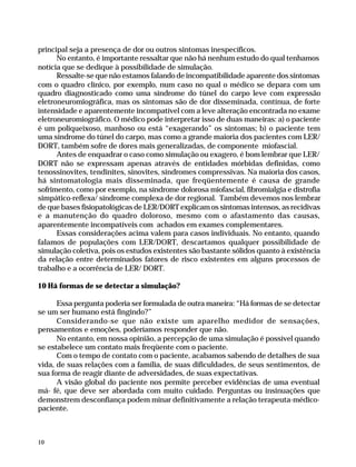 principal seja a presença de dor ou outros sintomas inespecíficos.
                    No entanto, é importante ressaltar que não há nenhum estudo do qual tenhamos
              notícia que se dedique à possibilidade de simulação.
                    Ressalte-se que não estamos falando de incompatibilidade aparente dos sintomas
              com o quadro clínico, por exemplo, num caso no qual o médico se depara com um
              quadro diagnosticado como uma síndrome do túnel do carpo leve com expressão
              eletroneuromiográfica, mas os sintomas são de dor disseminada, contínua, de forte
              intensidade e aparentemente incompatível com a leve alteração encontrada no exame
              eletroneuromiográfico. O médico pode interpretar isso de duas maneiras: a) o paciente
              é um poliqueixoso, manhoso ou está “exagerando” os sintomas; b) o paciente tem
              uma síndrome do túnel do carpo, mas como a grande maioria dos pacientes com LER/
              DORT, também sofre de dores mais generalizadas, de componente miofascial.
                    Antes de enquadrar o caso como simulação ou exagero, é bom lembrar que LER/
              DORT não se expressam apenas através de entidades mórbidas definidas, como
              tenossinovites, tendinites, sinovites, síndromes compressivas. Na maioria dos casos,
              há sintomatologia mais disseminada, que freqüentemente é causa de grande
              sofrimento, como por exemplo, na síndrome dolorosa miofascial, fibromialgia e distrofia
              simpático-reflexa/ síndrome complexa de dor regional. Também devemos nos lembrar
              de que bases fisiopatológicas de LER/DORT explicam os sintomas intensos, as recidivas
              e a manutenção do quadro doloroso, mesmo com o afastamento das causas,
              aparentemente incompatíveis com achados em exames complementares.
                    Essas considerações acima valem para casos individuais. No entanto, quando
              falamos de populações com LER/DORT, descartamos qualquer possibilidade de
              simulação coletiva, pois os estudos existentes são bastante sólidos quanto à existência
              da relação entre determinados fatores de risco existentes em alguns processos de
              trabalho e a ocorrência de LER/ DORT.

              10 Há formas de se detectar a simulação?

                    Essa pergunta poderia ser formulada de outra maneira: “Há formas de se detectar
              se um ser humano está fingindo?”
                    Considerando-se que não existe um aparelho medidor de sensações,
              pensamentos e emoções, poderíamos responder que não.
                    No entanto, em nossa opinião, a percepção de uma simulação é possível quando
              se estabelece um contato mais freqüente com o paciente.
                    Com o tempo de contato com o paciente, acabamos sabendo de detalhes de sua
              vida, de suas relações com a família, de suas dificuldades, de seus sentimentos, de
              sua forma de reagir diante de adversidades, de suas expectativas.
                    A visão global do paciente nos permite perceber evidências de uma eventual
              má- fé, que deve ser abordada com muito cuidado. Perguntas ou insinuações que
              demonstrem desconfiança podem minar definitivamente a relação terapeuta-médico-
              paciente.



              10




Dilemas, Polêmicas e Dúvidas.p65   10                                   29/05/01, (Editora01) 15:40
 