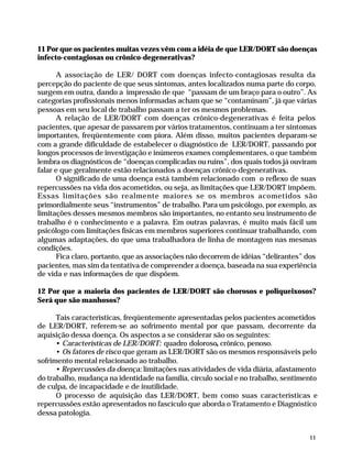 11 Por que os pacientes muitas vezes vêm com a idéia de que LER/DORT são doenças
              infecto-contagiosas ou crônico-degenerativas?

                    A associação de LER/ DORT com doenças infecto-contagiosas resulta da
              percepção do paciente de que seus sintomas, antes localizados numa parte do corpo,
              surgem em outra, dando a impressão de que “passam de um braço para o outro”. As
              categorias profissionais menos informadas acham que se “contaminam”, já que várias
              pessoas em seu local de trabalho passam a ter os mesmos problemas.
                    A relação de LER/DORT com doenças crônico-degenerativas é feita pelos
              pacientes, que apesar de passarem por vários tratamentos, continuam a ter sintomas
              importantes, freqüentemente com piora. Além disso, muitos pacientes deparam-se
              com a grande dificuldade de estabelecer o diagnóstico de LER/DORT, passando por
              longos processos de investigação e inúmeros exames complementares, o que também
              lembra os diagnósticos de “doenças complicadas ou ruins”, dos quais todos já ouviram
              falar e que geralmente estão relacionados a doenças crônico-degenerativas.
                    O significado de uma doença está também relacionado com o reflexo de suas
              repercussões na vida dos acometidos, ou seja, as limitações que LER/DORT impõem.
              Essas limitações são realmente maiores se os membros acometidos são
              primordialmente seus “instrumentos” de trabalho. Para um psicólogo, por exemplo, as
              limitações desses mesmos membros são importantes, no entanto seu instrumento de
              trabalho é o conhecimento e a palavra. Em outras palavras, é muito mais fácil um
              psicólogo com limitações físicas em membros superiores continuar trabalhando, com
              algumas adaptações, do que uma trabalhadora de linha de montagem nas mesmas
              condições.
                    Fica claro, portanto, que as associações não decorrem de idéias “delirantes” dos
              pacientes, mas sim da tentativa de compreender a doença, baseada na sua experiência
              de vida e nas informações de que dispõem.

              12 Por que a maioria dos pacientes de LER/DORT são chorosos e poliqueixosos?
              Será que são manhosos?

                    Tais características, freqüentemente apresentadas pelos pacientes acometidos
              de LER/DORT, referem-se ao sofrimento mental por que passam, decorrente da
              aquisição dessa doença. Os aspectos a se considerar são os seguintes:
                    • Características de LER/DORT: quadro doloroso, crônico, penoso.
                    • Os fatores de risco que geram as LER/DORT são os mesmos responsáveis pelo
              sofrimento mental relacionado ao trabalho.
                    • Repercussões da doença: limitações nas atividades de vida diária, afastamento
              do trabalho, mudança na identidade na família, círculo social e no trabalho, sentimento
              de culpa, de incapacidade e de inutilidade.
                    O processo de aquisição das LER/DORT, bem como suas características e
              repercussões estão apresentados no fascículo que aborda o Tratamento e Diagnóstico
              dessa patologia.


                                                                                                      11




Dilemas, Polêmicas e Dúvidas.p65   11                                   29/05/01, (Editora01) 15:40
 