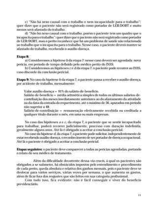 c) “Não há nexo causal com o trabalho e nem incapacidade para o trabalho”:
              quer dizer que o paciente não será registrado como portador de LER/DORT e muito
              menos será afastado do trabalho.
                    d) “Não há nexo causal com o trabalho, porém o paciente tem um quadro que o
              incapacita para o trabalho”: quer dizer que o paciente não será registrado como portador
              de LER/DORT, mas o perito reconhece que há um problema de saúde não relacionado
              ao trabalho que o incapacita para o trabalho. Nesse caso, o paciente deverá manter-se
              afastado do trabalho, recebendo o auxílio-doença.

              Etapa 8:
                    a) Consideremos a hipótese b da etapa 7: nesse caso deverá ser agendada nova
              perícia, em período de tempo definido pelo médico perito do INSS.
                    b) Consideremos as hipóteses c e d da etapa 7: o paciente pode recorrer ao INSS,
              caso discorde da conclusão pericial.

              Etapa 9: No caso da hipótese b da etapa 7, o paciente passa a receber o auxílio-doença,
              por acidente de trabalho, mensalmente:

                       Valor auxílio-doença = 91% do salário-de-benefício.
                       Salário-de-benefício = média aritmética simples de todos os últimos salários-de-
                       contribuição dos meses imediatamente anteriores ao do afastamento da atividade
                       ou da data da entrada do requerimento, até o máximo de 36, apurados em período
                       não superior a 48.
                       Salário-de-contribuição = remuneração efetivamente recebida ou creditada a
                       qualquer título durante o mês, em uma ou mais empresas.

                     No caso das hipóteses a e c, da etapa 7, o paciente que se sentir incapacitado
              para trabalhar, poderá recorrer judicialmente, processo com duração indefinida,
              geralmente alguns anos. Até lá é obrigado a aceitar a conclusão pericial.
                     No caso da hipótese d, da etapa 7, o paciente pode solicitar, independentemente de
              estar recebendo auxílio-doença, o reconhecimento de ser portador de doença ocupacional.
              Até lá o paciente é obrigado a aceitar a conclusão pericial.

              Etapas seguintes: o paciente deve comparecer a todas as perícias agendadas, portando
              o relato do seu médico de tratamento.

                         Além da dificuldade decorrente dessa via crucis, à qual os pacientes são
              obrigados a se submeter, há obstáculos impostos pelo entendimento e procedimento
              de cada perito, queda absoluta e relativa dos ganhos mensais, pois o paciente deve se
              deslocar para vários serviços, várias vezes por semana, o que aumenta os gastos,
              além de ficar fora dos reajustes que são feitos em sua categoria profissional.
                   Com tudo isso, fica evidente: não é fácil conseguir e viver do benefício
              previdenciário.


                                                                                                         15




Dilemas, Polêmicas e Dúvidas.p65    15                                     29/05/01, (Editora01) 15:41
 