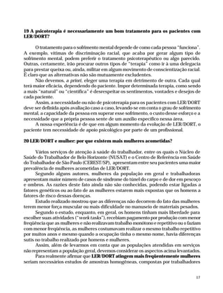 19 A psicoterapia é necessariamente um bom tratamento para os pacientes com
              LER/DORT?

                    O tratamento para o sofrimento mental depende de como cada pessoa “funciona”.
              A exemplo, vítimas de discriminação racial, que acaba por gerar algum tipo de
              sofrimento mental, podem preferir o tratamento psicoterapêutico ou algo parecido.
              Outras, certamente, irão procurar outros tipos de “terapia” como ir à uma delegacia
              para prestar queixa ou, ainda, militar em algum movimento de conscientização racial.
              É claro que as alternativas não são mutuamente excludentes.
                    Não devemos, a priori, eleger uma terapia em detrimento de outra. Cada qual
              terá maior eficácia, dependendo do paciente. Impor determinada terapia, como sendo
              a mais “natural” ou “científica” é desrespeitar os sentimentos, vontades e desejos de
              cada paciente.
                    Assim, a necessidade ou não de psicoterapia para os pacientes com LER/DORT
              deve ser definida após avaliação caso a caso, levando-se em conta o grau de sofrimento
              mental, a capacidade da pessoa em superar esse sofrimento, o custo desse esforço e a
              necessidade que a própria pessoa sente de um auxílio específico nessa área.
                    A nossa experiência é de que em algum momento da evolução de LER/DORT, o
              paciente tem necessidade de apoio psicológico por parte de um profissional.

              20 LER/DORT e mulher: por que existem mais mulheres acometidas?

                    Vários serviços de atenção à saúde do trabalhador, entre os quais o Núcleo de
              Saúde do Trabalhador de Belo Horizonte (NUSAT) e o Centro de Referência em Saúde
              do Trabalhador de São Paulo (CEREST/SP), apresentam entre seu pacientes uma maior
              prevalência de mulheres acometidas de LER/DORT.
                    Segundo alguns autores, mulheres da população em geral e trabalhadoras
              apresentam maior número de casos de síndrome do túnel do carpo e de dor em pescoço
              e ombros. As razões deste fato ainda não são conhecidas, podendo estar ligadas a
              fatores genéticos ou ao fato de as mulheres estarem mais expostas que os homens a
              fatores de risco dessas doenças.
                    Estudo realizado mostrou que as diferenças não decorrem do fato das mulheres
              terem menor força muscular ou mais dificuldade no manuseio de materiais pesados.
                    Segundo o estudo, enquanto, em geral, os homens tinham mais liberdade para
              escolher suas atividades (“work tasks”), recebiam pagamento por produção com menor
              freqüência que as mulheres e não realizavam trabalho monótono e repetitivo ou o faziam
              com menor freqüência, as mulheres costumavam realizar o mesmo trabalho repetitivo
              por muitos anos e mesmo quando a ocupação tinha o mesmo nome, havia diferenças
              sutis no trabalho realizado por homens e mulheres.
                    Assim, além de levarmos em conta que as populações atendidas em serviços
              não representam a população geral, devemos considerar os aspectos acima levantados.
                    Para realmente afirmar que LER/DORT atingem mais freqüentemente mulheres
              seriam necessários estudos de amostras homogêneas, compostas por trabalhadores


                                                                                                      17




Dilemas, Polêmicas e Dúvidas.p65   17                                   29/05/01, (Editora01) 15:41
 