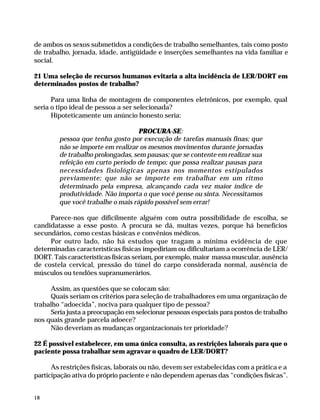 de ambos os sexos submetidos a condições de trabalho semelhantes, tais como posto
              de trabalho, jornada, idade, antigüidade e inserções semelhantes na vida familiar e
              social.

              21 Uma seleção de recursos humanos evitaria a alta incidência de LER/DORT em
              determinados postos de trabalho?

                    Para uma linha de montagem de componentes eletrônicos, por exemplo, qual
              seria o tipo ideal de pessoa a ser selecionada?
                    Hipoteticamente um anúncio honesto seria:

                                                        PROCURA-SE:
                             pessoa que tenha gosto por execução de tarefas manuais finas; que
                             não se importe em realizar os mesmos movimentos durante jornadas
                             de trabalho prolongadas, sem pausas; que se contente em realizar sua
                             refeição em curto período de tempo; que possa realizar pausas para
                             necessidades fisiológicas apenas nos momentos estipulados
                             previamente; que não se importe em trabalhar em um ritmo
                             determinado pela empresa, alcançando cada vez maior índice de
                             produtividade. Não importa o que você pense ou sinta. Necessitamos
                             que você trabalhe o mais rápido possível sem errar!

                   Parece-nos que dificilmente alguém com outra possibilidade de escolha, se
              candidatasse a esse posto. A procura se dá, muitas vezes, porque há benefícios
              secundários, como cestas básicas e convênios médicos.
                   Por outro lado, não há estudos que tragam a mínima evidência de que
              determinadas características físicas impediriam ou dificultariam a ocorrência de LER/
              DORT. Tais características físicas seriam, por exemplo, maior massa muscular, ausência
              de costela cervical, pressão do túnel do carpo considerada normal, ausência de
              músculos ou tendões supranumerários.

                   Assim, as questões que se colocam são:
                   Quais seriam os critérios para seleção de trabalhadores em uma organização de
              trabalho “adoecida”, nociva para qualquer tipo de pessoa?
                   Seria justa a preocupação em selecionar pessoas especiais para postos de trabalho
              nos quais grande parcela adoece?
                   Não deveriam as mudanças organizacionais ter prioridade?

              22 É possível estabelecer, em uma única consulta, as restrições laborais para que o
              paciente possa trabalhar sem agravar o quadro de LER/DORT?

                    As restrições físicas, laborais ou não, devem ser estabelecidas com a prática e a
              participação ativa do próprio paciente e não dependem apenas das “condições físicas”.


              18




Dilemas, Polêmicas e Dúvidas.p65      18                                     29/05/01, (Editora01) 15:41
 