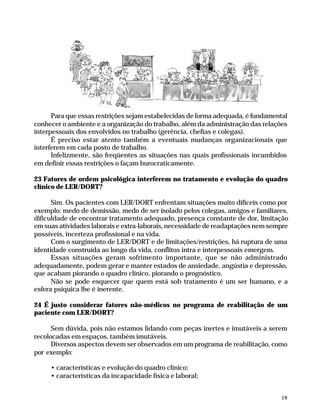 Para que essas restrições sejam estabelecidas de forma adequada, é fundamental
              conhecer o ambiente e a organização do trabalho, além da administração das relações
              interpessoais dos envolvidos no trabalho (gerência, chefias e colegas).
                    É preciso estar atento também a eventuais mudanças organizacionais que
              interferem em cada posto de trabalho.
                    Infelizmente, são freqüentes as situações nas quais profissionais incumbidos
              em definir essas restrições o façam burocraticamente.

              23 Fatores de ordem psicológica interferem no tratamento e evolução do quadro
              clínico de LER/DORT?

                    Sim. Os pacientes com LER/DORT enfrentam situações muito difíceis como por
              exemplo: medo de demissão, medo de ser isolado pelos colegas, amigos e familiares,
              dificuldade de encontrar tratamento adequado, presença constante de dor, limitação
              em suas atividades laborais e extra-laborais, necessidade de readaptações nem sempre
              possíveis, incerteza profissional e na vida.
                    Com o surgimento de LER/DORT e de limitações/restrições, há ruptura de uma
              identidade construída ao longo da vida, conflitos intra e interpessoais emergem.
                    Essas situações geram sofrimento importante, que se não administrado
              adequadamente, podem gerar e manter estados de ansiedade, angústia e depressão,
              que acabam piorando o quadro clínico, piorando o prognóstico.
                    Não se pode esquecer que quem está sob tratamento é um ser humano, e a
              esfera psíquica lhe é inerente.

              24 É justo considerar fatores não-médicos no programa de reabilitação de um
              paciente com LER/DORT?

                    Sem dúvida, pois não estamos lidando com peças inertes e imutáveis a serem
              recolocadas em espaços, também imutáveis.
                    Diversos aspectos devem ser observados em um programa de reabilitação, como
              por exemplo:

                        • características e evolução do quadro clínico;
                        • características da incapacidade física e laboral;


                                                                                                            19




Dilemas, Polêmicas e Dúvidas.p65     19                                       29/05/01, (Editora01) 15:41
 