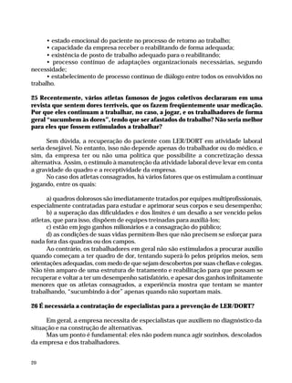 • estado emocional do paciente no processo de retorno ao trabalho;
                    • capacidade da empresa receber o reabilitando de forma adequada;
                    • existência de posto de trabalho adequado para o reabilitando;
                    • processo contínuo de adaptações organizacionais necessárias, segundo
              necessidade;
                    • estabelecimento de processo contínuo de diálogo entre todos os envolvidos no
              trabalho.

              25 Recentemente, vários atletas famosos de jogos coletivos declararam em uma
              revista que sentem dores terríveis, que os fazem freqüentemente usar medicação.
              Por que eles continuam a trabalhar, no caso, a jogar, e os trabalhadores de forma
              geral “sucumbem às dores”, tendo que ser afastados do trabalho? Não seria melhor
              para eles que fossem estimulados a trabalhar?

                    Sem dúvida, a recuperação do paciente com LER/DORT em atividade laboral
              seria desejável. No entanto, isso não depende apenas do trabalhador ou do médico, e
              sim, da empresa ter ou não uma política que possibilite a concretização dessa
              alternativa. Assim, o estímulo à manutenção da atividade laboral deve levar em conta
              a gravidade do quadro e a receptividade da empresa.
                    No caso dos atletas consagrados, há vários fatores que os estimulam a continuar
              jogando, entre os quais:

                    a) quadros dolorosos são imediatamente tratados por equipes multiprofissionais,
              especialmente contratadas para estudar e aprimorar seus corpos e seu desempenho;
                    b) a superação das dificuldades e dos limites é um desafio a ser vencido pelos
              atletas, que para isso, dispõem de equipes treinadas para auxiliá-los;
                    c) estão em jogo ganhos milionários e a consagração do público;
                    d) as condições de suas vidas permitem-lhes que não precisem se esforçar para
              nada fora das quadras ou dos campos.
                    Ao contrário, os trabalhadores em geral não são estimulados a procurar auxílio
              quando começam a ter quadro de dor, tentando superá-lo pelos próprios meios, sem
              orientações adequadas, com medo de que sejam descobertos por suas chefias e colegas.
              Não têm amparo de uma estrutura de tratamento e reabilitação para que possam se
              recuperar e voltar a ter um desempenho satisfatório, e apesar dos ganhos infinitamente
              menores que os atletas consagrados, a experiência mostra que tentam se manter
              trabalhando, “sucumbindo à dor” apenas quando não suportam mais.

              26 É necessária a contratação de especialistas para a prevenção de LER/DORT?

                    Em geral, a empresa necessita de especialistas que auxiliem no diagnóstico da
              situação e na construção de alternativas.
                    Mas um ponto é fundamental: eles não podem nunca agir sozinhos, descolados
              da empresa e dos trabalhadores.


              20




Dilemas, Polêmicas e Dúvidas.p65   20                                  29/05/01, (Editora01) 15:41
 