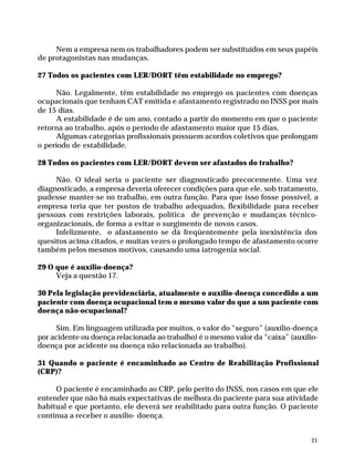 Nem a empresa nem os trabalhadores podem ser substituídos em seus papéis
              de protagonistas nas mudanças.

              27 Todos os pacientes com LER/DORT têm estabilidade no emprego?

                   Não. Legalmente, têm estabilidade no emprego os pacientes com doenças
              ocupacionais que tenham CAT emitida e afastamento registrado no INSS por mais
              de 15 dias.
                   A estabilidade é de um ano, contado a partir do momento em que o paciente
              retorna ao trabalho, após o período de afastamento maior que 15 dias.
                   Algumas categorias profissionais possuem acordos coletivos que prolongam
              o período de estabilidade.

              28 Todos os pacientes com LER/DORT devem ser afastados do trabalho?

                   Não. O ideal seria o paciente ser diagnosticado precocemente. Uma vez
              diagnosticado, a empresa deveria oferecer condições para que ele, sob tratamento,
              pudesse manter-se no trabalho, em outra função. Para que isso fosse possível, a
              empresa teria que ter postos de trabalho adequados, flexibilidade para receber
              pessoas com restrições laborais, política de prevenção e mudanças técnico-
              organizacionais, de forma a evitar o surgimento de novos casos.
                   Infelizmente, o afastamento se dá freqüentemente pela inexistência dos
              quesitos acima citados, e muitas vezes o prolongado tempo de afastamento ocorre
              também pelos mesmos motivos, causando uma iatrogenia social.

              29 O que é auxílio-doença?
                   Veja a questão 17.

              30 Pela legislação previdenciária, atualmente o auxílio-doença concedido a um
              paciente com doença ocupacional tem o mesmo valor do que a um paciente com
              doença não-ocupacional?

                    Sim. Em linguagem utilizada por muitos, o valor do “seguro” (auxílio-doença
              por acidente ou doença relacionada ao trabalho) é o mesmo valor da “caixa” (auxílio-
              doença por acidente ou doença não relacionada ao trabalho).

              31 Quando o paciente é encaminhado ao Centro de Reabilitação Profissional
              (CRP)?

                   O paciente é encaminhado ao CRP, pelo perito do INSS, nos casos em que ele
              entender que não há mais expectativas de melhora do paciente para sua atividade
              habitual e que portanto, ele deverá ser reabilitado para outra função. O paciente
              continua a receber o auxílio- doença.


                                                                                                    21




Dilemas, Polêmicas e Dúvidas.p65   21                                 29/05/01, (Editora01) 15:41
 