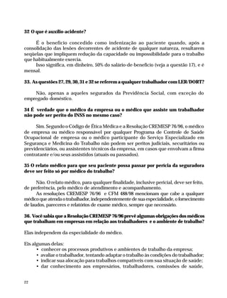 32 O que é auxílio-acidente?

                   É o benefício concedido como indenização ao paciente quando, após a
              consolidação das lesões decorrentes de acidente de qualquer natureza, resultarem
              seqüelas que impliquem redução da capacidade ou impossibilidade para o trabalho
              que habitualmente exercia.
                   Isso significa, em dinheiro, 50% do salário-de-benefício (veja a questão 17), e é
              mensal.

              33. As questões 27, 29, 30, 31 e 32 se referem a qualquer trabalhador com LER/DORT?

                  Não, apenas a aqueles segurados da Previdência Social, com exceção do
              empregado doméstico.

              34 É verdade que o médico da empresa ou o médico que assiste um trabalhador
              não pode ser perito do INSS no mesmo caso?

                   Sim. Segundo o Código de Ética Médica e a Resolução CREMESP 76/96, o médico
              de empresa ou médico responsável por qualquer Programa de Controle de Saúde
              Ocupacional de empresa ou o médico participante do Serviço Especializado em
              Segurança e Medicina do Trabalho não podem ser peritos judiciais, securitários ou
              previdenciários, ou assistentes técnicos da empresa, em casos que envolvam a firma
              contratante e/ou seus assistidos (atuais ou passados).

              35 O relato médico para que seu paciente possa passar por perícia da seguradora
              deve ser feito só por médico do trabalho?

                    Não. O relato médico, para qualquer finalidade, inclusive pericial, deve ser feito,
              de preferência, pelo médico de atendimento e acompanhamento.
                    As resoluções CREMESP 76/96 e CFM 488/98 mencionam que cabe a qualquer
              médico que atenda o trabalhador, independentemente de sua especialidade, o fornecimento
              de laudos, pareceres e relatórios de exame médico, sempre que necessário.

              36. Você sabia que a Resolução CREMESP 76/96 prevê algumas obrigações dos médicos
              que trabalham em empresas em relação aos trabalhadores e o ambiente de trabalho?

              Elas independem da especialidade do médico.

              Eis algumas delas:
                    • conhecer os processos produtivos e ambientes de trabalho da empresa;
                    • avaliar o trabalhador, tentando adaptar o trabalho às condições do trabalhador;
                    • indicar sua alocação para trabalhos compatíveis com sua situação de saúde;
                    • dar conhecimento aos empresários, trabalhadores, comissões de saúde,


              22




Dilemas, Polêmicas e Dúvidas.p65   22                                    29/05/01, (Editora01) 15:41
 