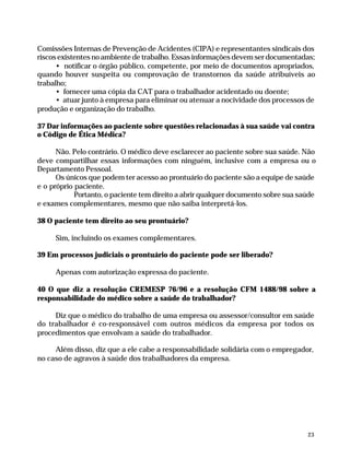 Comissões Internas de Prevenção de Acidentes (CIPA) e representantes sindicais dos
              riscos existentes no ambiente de trabalho. Essas informações devem ser documentadas;
                    • notificar o órgão público, competente, por meio de documentos apropriados,
              quando houver suspeita ou comprovação de transtornos da saúde atribuíveis ao
              trabalho;
                    • fornecer uma cópia da CAT para o trabalhador acidentado ou doente;
                    • atuar junto à empresa para eliminar ou atenuar a nocividade dos processos de
              produção e organização do trabalho.

              37 Dar informações ao paciente sobre questões relacionadas à sua saúde vai contra
              o Código de Ética Médica?

                    Não. Pelo contrário. O médico deve esclarecer ao paciente sobre sua saúde. Não
              deve compartilhar essas informações com ninguém, inclusive com a empresa ou o
              Departamento Pessoal.
                    Os únicos que podem ter acesso ao prontuário do paciente são a equipe de saúde
              e o próprio paciente.
                          Portanto, o paciente tem direito a abrir qualquer documento sobre sua saúde
              e exames complementares, mesmo que não saiba interpretá-los.

              38 O paciente tem direito ao seu prontuário?

                        Sim, incluindo os exames complementares.

              39 Em processos judiciais o prontuário do paciente pode ser liberado?

                        Apenas com autorização expressa do paciente.

              40 O que diz a resolução CREMESP 76/96 e a resolução CFM 1488/98 sobre a
              responsabilidade do médico sobre a saúde do trabalhador?

                   Diz que o médico do trabalho de uma empresa ou assessor/consultor em saúde
              do trabalhador é co-responsável com outros médicos da empresa por todos os
              procedimentos que envolvam a saúde do trabalhador.

                   Além disso, diz que a ele cabe a responsabilidade solidária com o empregador,
              no caso de agravos à saúde dos trabalhadores da empresa.




                                                                                                      23




Dilemas, Polêmicas e Dúvidas.p65    23                                  29/05/01, (Editora01) 15:41
 